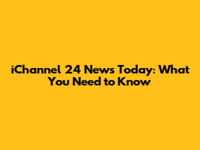 iChannel 24 News Today: What You Need to Know