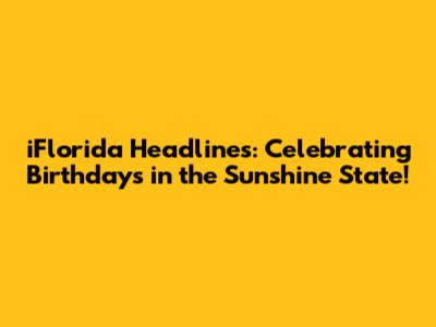 iFlorida Headlines: Celebrating Birthdays in the Sunshine State!
