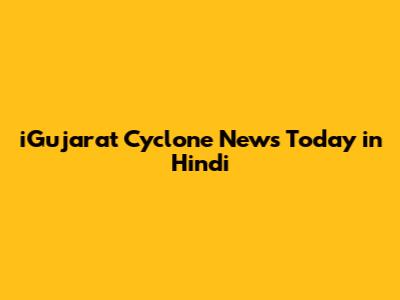 iGujarat Cyclone News Today in Hindi