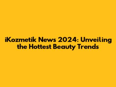 iKozmetik News 2024: Unveiling the Hottest Beauty Trends
