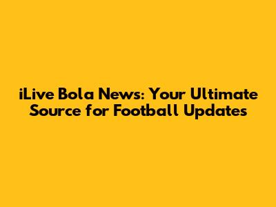 iLive Bola News: Your Ultimate Source for Football Updates