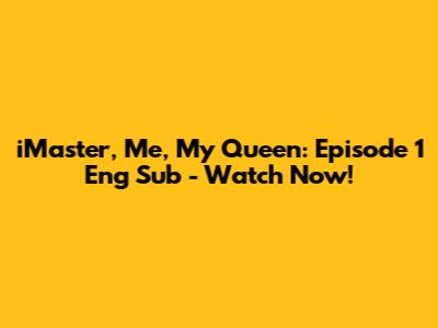 iMaster, Me, My Queen: Episode 1 Eng Sub - Watch Now!