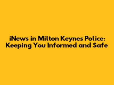 iNews in Milton Keynes Police: Keeping You Informed and Safe