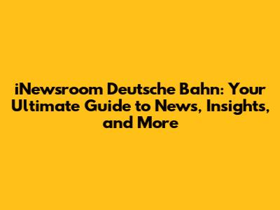 iNewsroom Deutsche Bahn: Your Ultimate Guide to News, Insights, and More