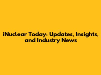 iNuclear Today: Updates, Insights, and Industry News