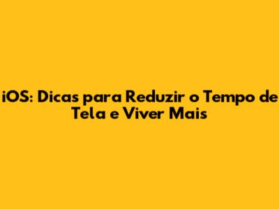 iOS: Dicas para Reduzir o Tempo de Tela e Viver Mais