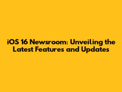 iOS 16 Newsroom: Unveiling the Latest Features and Updates