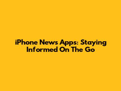 iPhone News Apps: Staying Informed On The Go