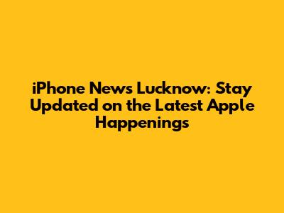 iPhone News Lucknow: Stay Updated on the Latest Apple Happenings