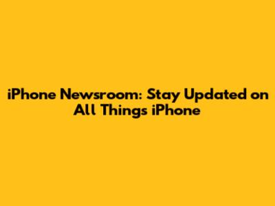 iPhone Newsroom: Stay Updated on All Things iPhone
