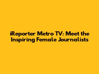 iReporter Metro TV: Meet the Inspiring Female Journalists