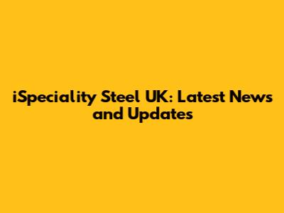 iSpeciality Steel UK: Latest News and Updates