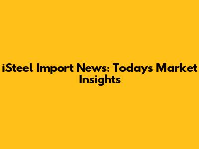 iSteel Import News: Today's Market Insights