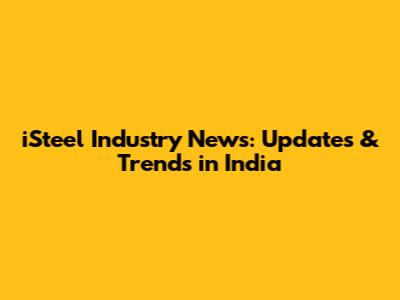 iSteel Industry News: Updates & Trends in India