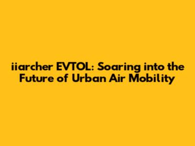 iiarcher EVTOL: Soaring into the Future of Urban Air Mobility