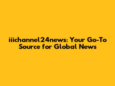 iiichannel24news: Your Go-To Source for Global News