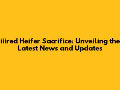 iiired Heifer Sacrifice: Unveiling the Latest News and Updates