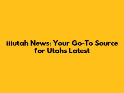 iiiutah News: Your Go-To Source for Utah's Latest