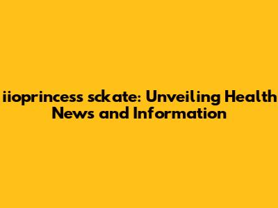 iioprincess sckate: Unveiling Health News and Information