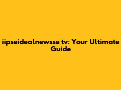 iipseidealnewsse tv: Your Ultimate Guide