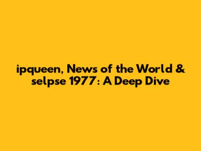 ipqueen, News of the World & selpse 1977: A Deep Dive