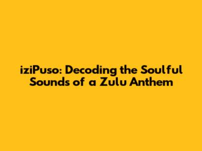 iziPuso: Decoding the Soulful Sounds of a Zulu Anthem