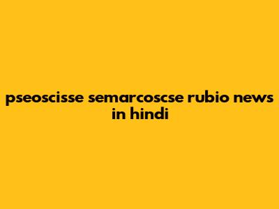 pseoscisse semarcoscse rubio news in hindi