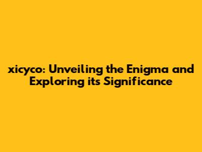xicyco: Unveiling the Enigma and Exploring its Significance